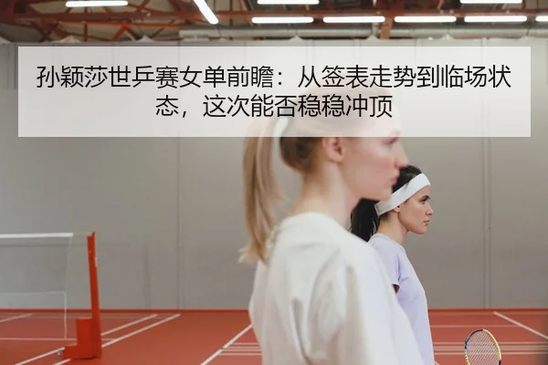 孙颖莎世乒赛女单前瞻：从签表走势到临场状态，这次能否稳稳冲顶