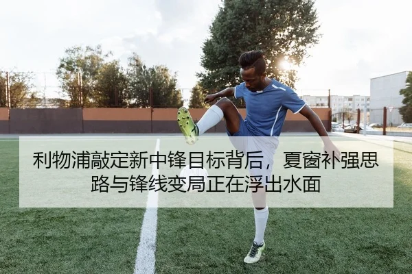 利物浦敲定新中锋目标背后，夏窗补强思路与锋线变局正在浮出水面